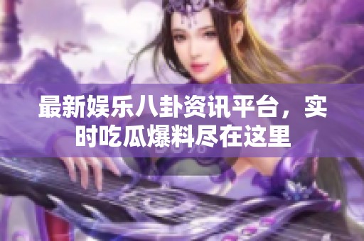最新娱乐八卦资讯平台，实时吃瓜爆料尽在这里