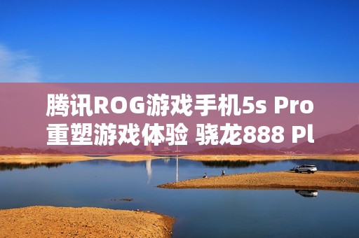 腾讯ROG游戏手机5s Pro重塑游戏体验 骁龙888 Plus助力极致性能表现