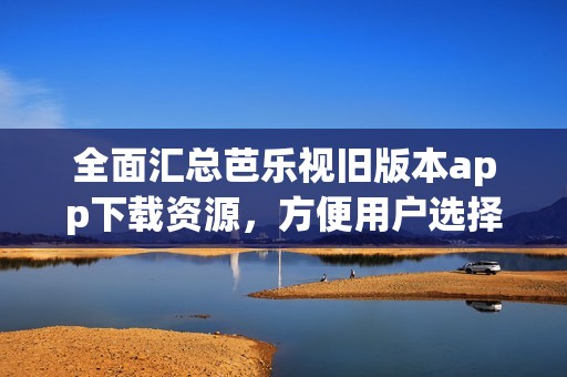 全面汇总芭乐视旧版本app下载资源，方便用户选择使用