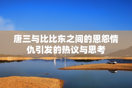 唐三与比比东之间的恩怨情仇引发的热议与思考