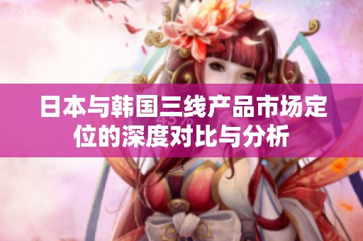 日本与韩国三线产品市场定位的深度对比与分析