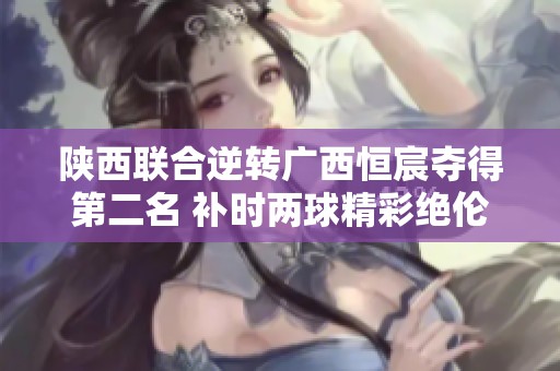 陕西联合逆转广西恒宸夺得第二名 补时两球精彩绝伦