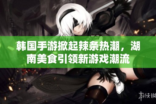韩国手游掀起辣条热潮，湖南美食引领新游戏潮流
