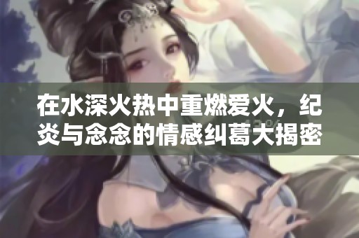 在水深火热中重燃爱火，纪炎与念念的情感纠葛大揭密
