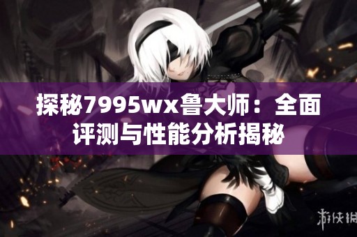 探秘7995wx鲁大师：全面评测与性能分析揭秘