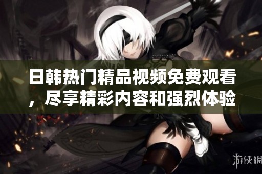 日韩热门精品视频免费观看，尽享精彩内容和强烈体验