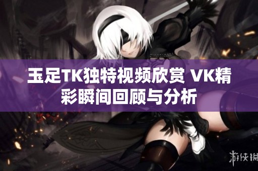 玉足TK独特视频欣赏 VK精彩瞬间回顾与分析