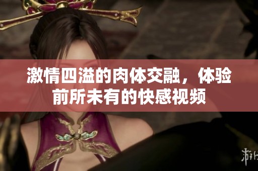 激情四溢的肉体交融，体验前所未有的快感视频