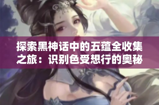 探索黑神话中的五蕴全收集之旅：识别色受想行的奥秘与成就