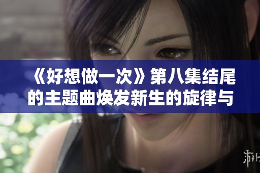 《好想做一次》第八集结尾的主题曲焕发新生的旋律与感动