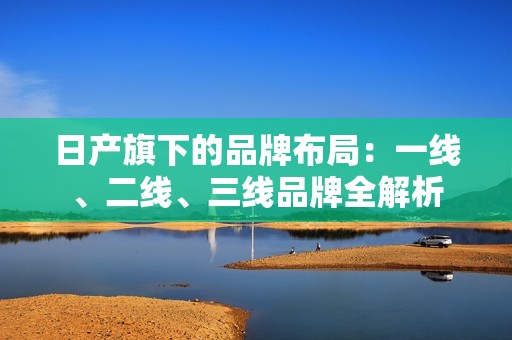 日产旗下的品牌布局：一线、二线、三线品牌全解析