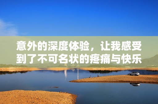 意外的深度体验，让我感受到了不可名状的疼痛与快乐
