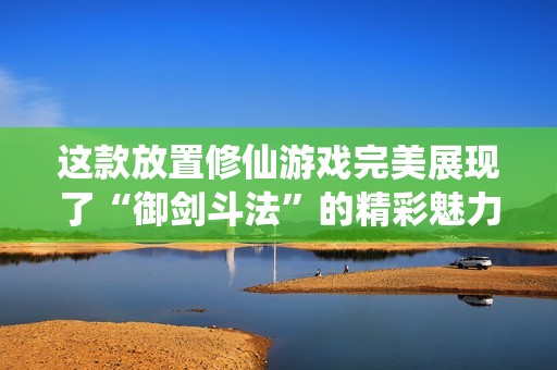 这款放置修仙游戏完美展现了“御剑斗法”的精彩魅力