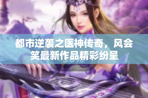 都市逆袭之医神传奇，风会笑最新作品精彩纷呈