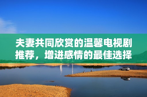 夫妻共同欣赏的温馨电视剧推荐，增进感情的最佳选择