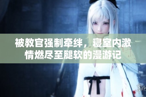被教官强制牵绊，寝室内激情燃尽至腿软的漫游记