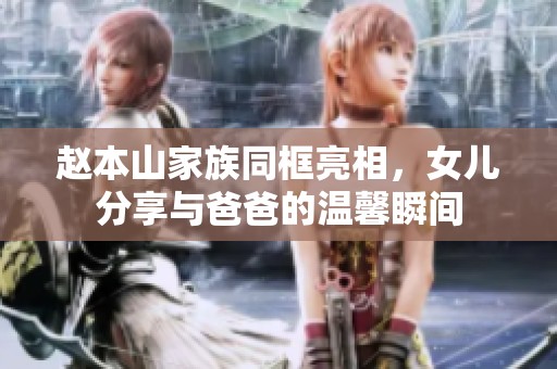 赵本山家族同框亮相，女儿分享与爸爸的温馨瞬间