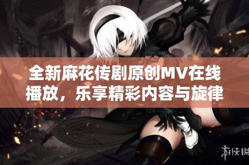全新麻花传剧原创MV在线播放，乐享精彩内容与旋律