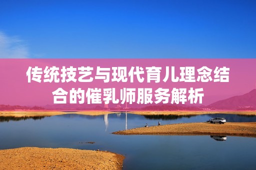 传统技艺与现代育儿理念结合的催乳师服务解析