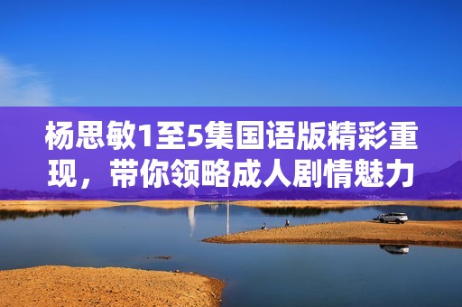 杨思敏1至5集国语版精彩重现，带你领略成人剧情魅力