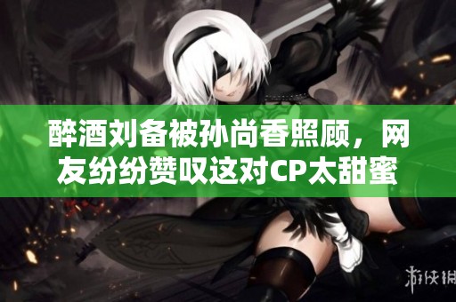 醉酒刘备被孙尚香照顾，网友纷纷赞叹这对CP太甜蜜