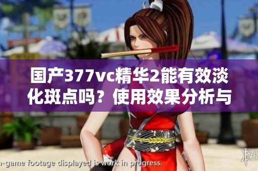 国产377vc精华2能有效淡化斑点吗？使用效果分析与测评