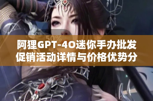阿狸GPT-4O迷你手办批发促销活动详情与价格优势分析