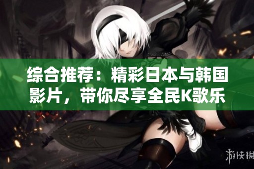 综合推荐：精彩日本与韩国影片，带你尽享全民K歌乐趣