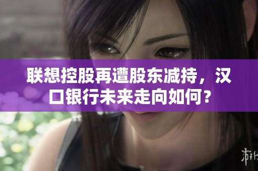 联想控股再遭股东减持，汉口银行未来走向如何？