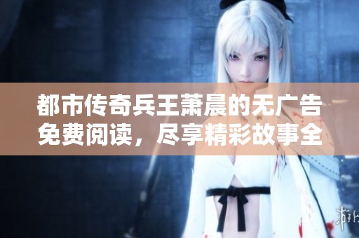 都市传奇兵王萧晨的无广告免费阅读，尽享精彩故事全篇