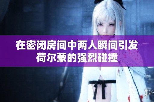 在密闭房间中两人瞬间引发荷尔蒙的强烈碰撞