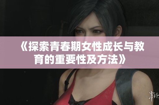 《探索青春期女性成长与教育的重要性及方法》