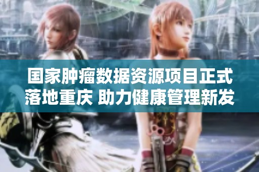 国家肿瘤数据资源项目正式落地重庆 助力健康管理新发展