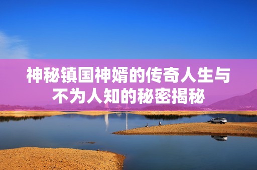 神秘镇国神婿的传奇人生与不为人知的秘密揭秘