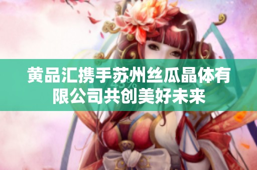 黄品汇携手苏州丝瓜晶体有限公司共创美好未来