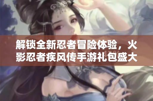 解锁全新忍者冒险体验，火影忍者疾风传手游礼包盛大上线！