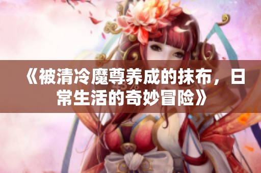 《被清冷魔尊养成的抹布，日常生活的奇妙冒险》