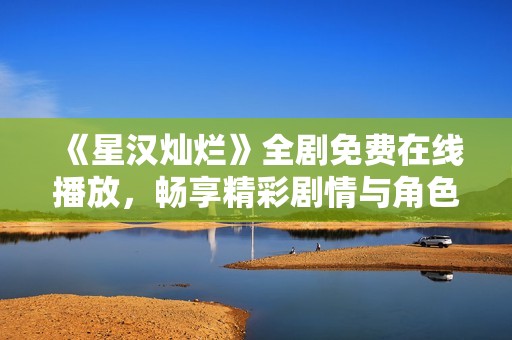 《星汉灿烂》全剧免费在线播放，畅享精彩剧情与角色魅力