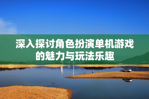 深入探讨角色扮演单机游戏的魅力与玩法乐趣