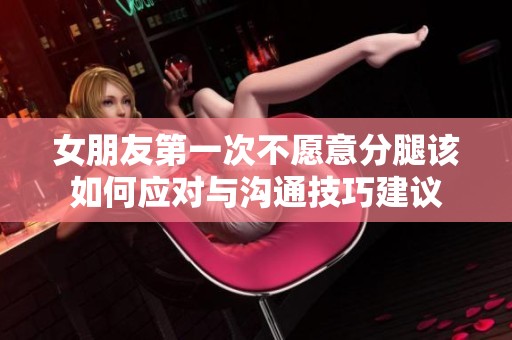 女朋友第一次不愿意分腿该如何应对与沟通技巧建议
