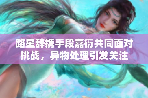 路星辞携手段嘉衍共同面对挑战，异物处理引发关注