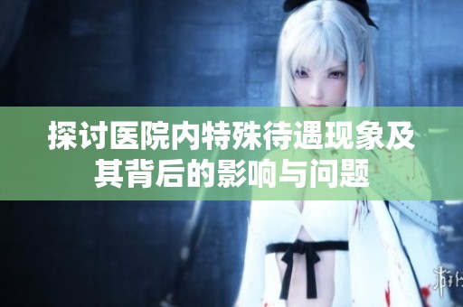 探讨医院内特殊待遇现象及其背后的影响与问题