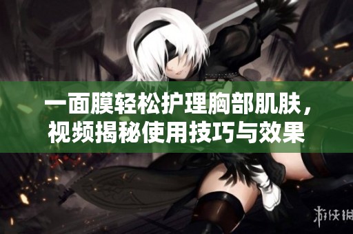 一面膜轻松护理胸部肌肤，视频揭秘使用技巧与效果