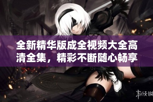 全新精华版成全视频大全高清全集，精彩不断随心畅享