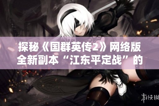 探秘《国群英传2》网络版全新副本“江东平定战”的精彩内容与玩法