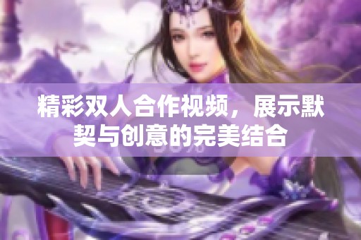 精彩双人合作视频，展示默契与创意的完美结合