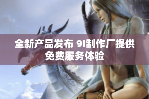 全新产品发布 9I制作厂提供免费服务体验