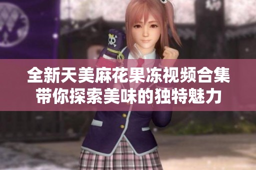 全新天美麻花果冻视频合集带你探索美味的独特魅力
