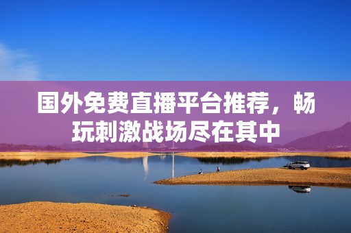 国外免费直播平台推荐，畅玩刺激战场尽在其中