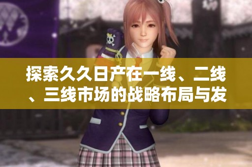 探索久久日产在一线、二线、三线市场的战略布局与发展动态